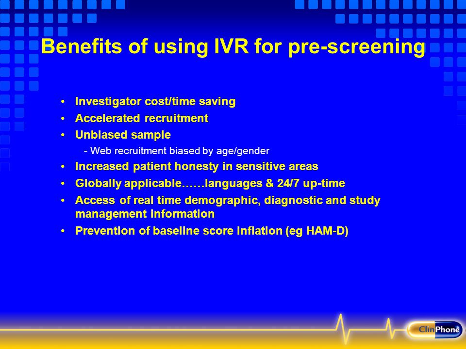 Benefits of using IVR for pre-screening Investigator cost/time saving Accelerated recruitment Unbiased sample - Web recruitment biased by age/gender Increased patient honesty in sensitive areas Globally applicable……languages & 24/7 up-time Access of real time demographic, diagnostic and study management information Prevention of baseline score inflation (eg HAM-D)