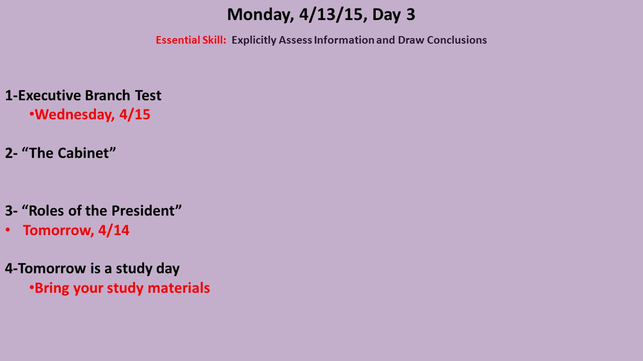 Monday, 4/13/15, Day 3 Essential Skill: Explicitly Assess Information and Draw Conclusions 1-Executive Branch Test Wednesday, 4/15 2- The Cabinet 3- Roles of the President Tomorrow, 4/14 4-Tomorrow is a study day Bring your study materials