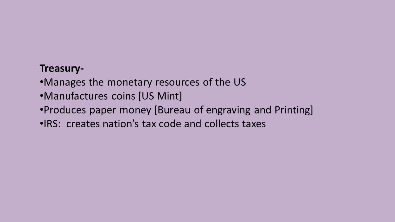 Treasury- Manages the monetary resources of the US Manufactures coins [US Mint] Produces paper money [Bureau of engraving and Printing] IRS: creates nation’s tax code and collects taxes