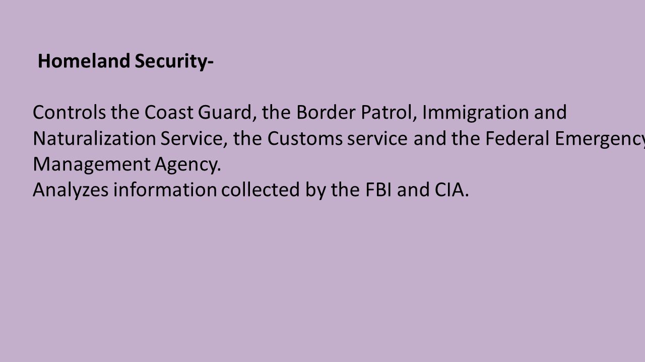 Homeland Security- Controls the Coast Guard, the Border Patrol, Immigration and Naturalization Service, the Customs service and the Federal Emergency Management Agency.