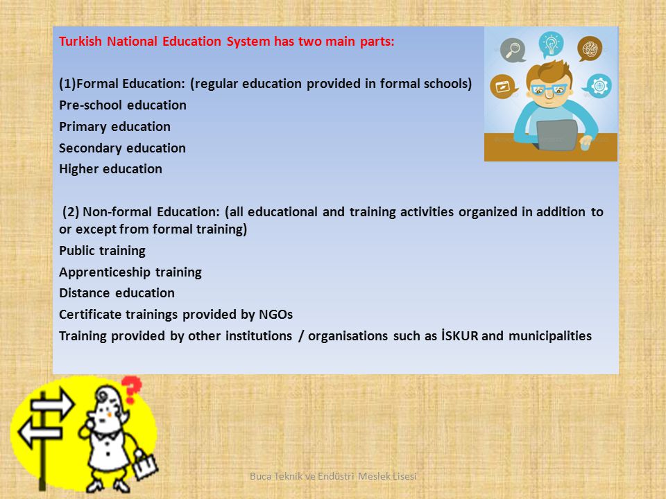 Turkish National Education System has two main parts: (1)Formal Education: (regular education provided in formal schools) Pre-school education Primary education Secondary education Higher education (2) Non-formal Education: (all educational and training activities organized in addition to or except from formal training) Public training Apprenticeship training Distance education Certificate trainings provided by NGOs Training provided by other institutions / organisations such as İSKUR and municipalities Buca Teknik ve Endüstri Meslek Lisesi