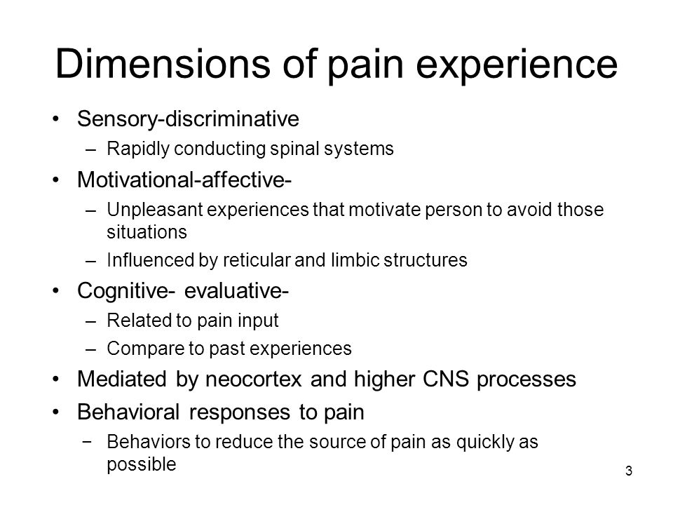 Dimensions of pain experience Sensory-discriminative –Rapidly conducting spinal systems Motivational-affective- –Unpleasant experiences that motivate person to avoid those situations –Influenced by reticular and limbic structures Cognitive- evaluative- –Related to pain input –Compare to past experiences Mediated by neocortex and higher CNS processes Behavioral responses to pain −Behaviors to reduce the source of pain as quickly as possible 3