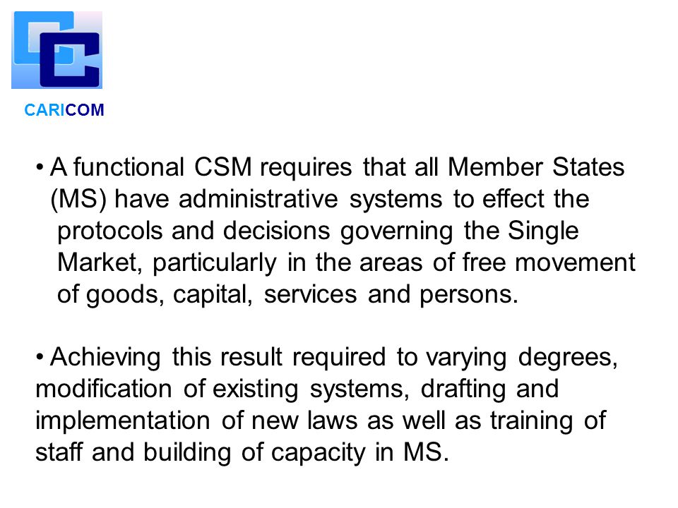 CARICOM A functional CSM requires that all Member States (MS) have administrative systems to effect the protocols and decisions governing the Single Market, particularly in the areas of free movement of goods, capital, services and persons.
