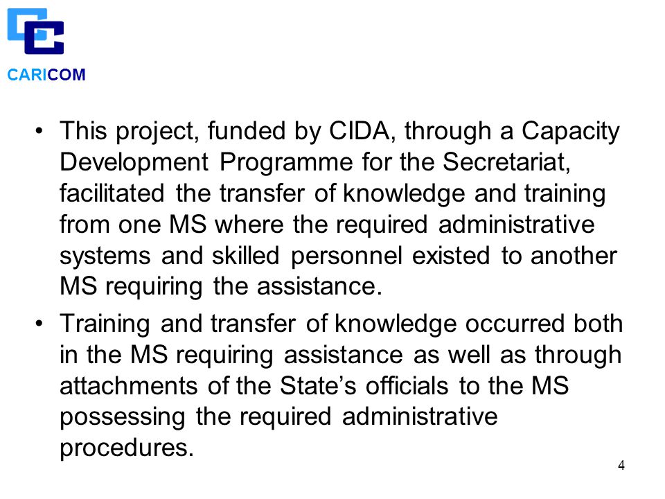 4 CARICOM This project, funded by CIDA, through a Capacity Development Programme for the Secretariat, facilitated the transfer of knowledge and training from one MS where the required administrative systems and skilled personnel existed to another MS requiring the assistance.