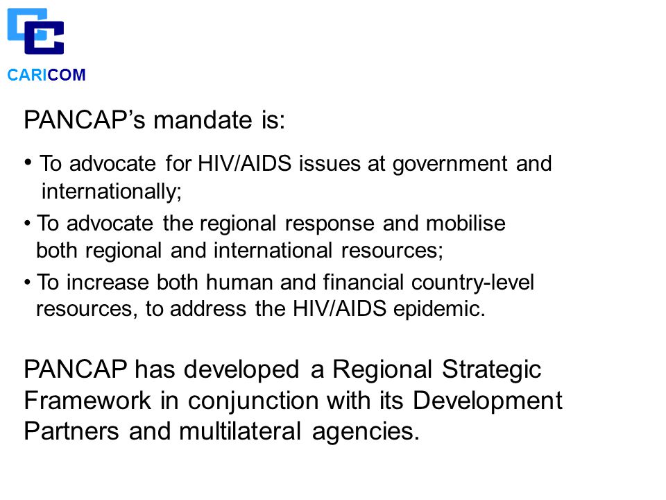 CARICOM PANCAP’s mandate is: To advocate for HIV/AIDS issues at government and internationally; To advocate the regional response and mobilise both regional and international resources; To increase both human and financial country-level resources, to address the HIV/AIDS epidemic.