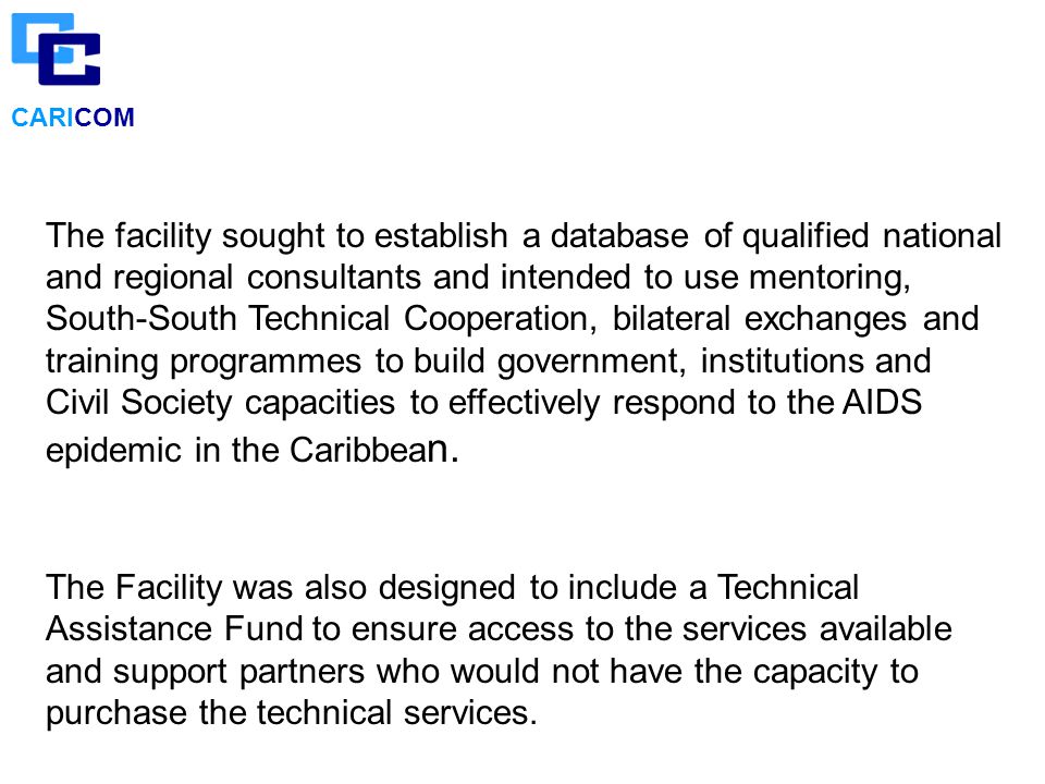 CARICOM The facility sought to establish a database of qualified national and regional consultants and intended to use mentoring, South-South Technical Cooperation, bilateral exchanges and training programmes to build government, institutions and Civil Society capacities to effectively respond to the AIDS epidemic in the Caribbea n.