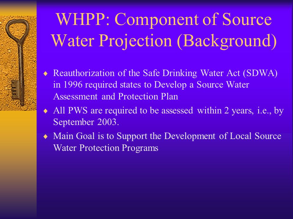 WHPP: Component of Source Water Projection (Background)  Reauthorization of the Safe Drinking Water Act (SDWA) in 1996 required states to Develop a Source Water Assessment and Protection Plan  All PWS are required to be assessed within 2 years, i.e., by September 2003.