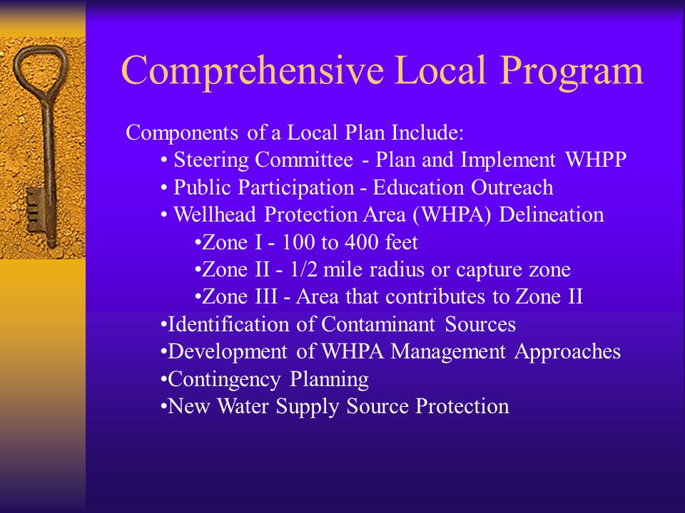 Comprehensive Local Program Components of a Local Plan Include: Steering Committee - Plan and Implement WHPP Public Participation - Education Outreach Wellhead Protection Area (WHPA) Delineation Zone I to 400 feet Zone II - 1/2 mile radius or capture zone Zone III - Area that contributes to Zone II Identification of Contaminant Sources Development of WHPA Management Approaches Contingency Planning New Water Supply Source Protection
