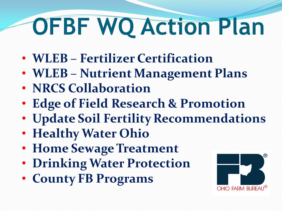 OFBF WQ Action Plan WLEB – Fertilizer Certification WLEB – Nutrient Management Plans NRCS Collaboration Edge of Field Research & Promotion Update Soil Fertility Recommendations Healthy Water Ohio Home Sewage Treatment Drinking Water Protection County FB Programs