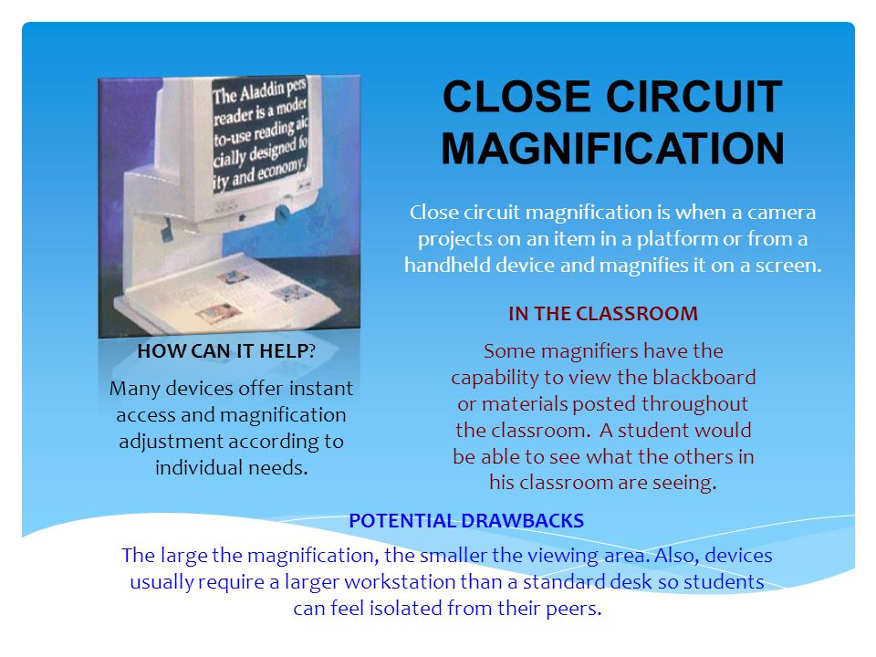 CLOSE CIRCUIT MAGNIFICATION Close circuit magnification is when a camera projects on an item in a platform or from a handheld device and magnifies it on a screen.