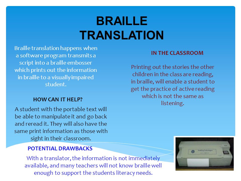 BRAILLE TRANSLATION Braille translation happens when a software program transmits a script into a braille embosser which prints out the information in braille to a visually impaired student.