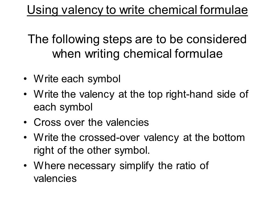 Using valency to write chemical formulae The following steps are to be considered when writing chemical formulae Write each symbol Write the valency at the top right-hand side of each symbol Cross over the valencies Write the crossed-over valency at the bottom right of the other symbol.