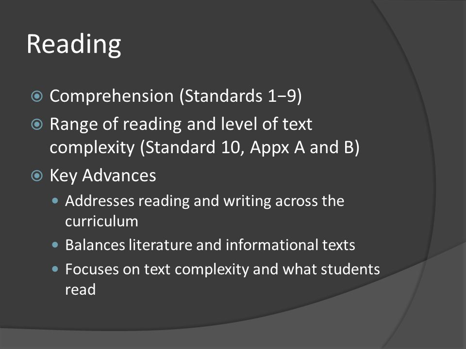 Reading  Comprehension (Standards 1−9)  Range of reading and level of text complexity (Standard 10, Appx A and B)  Key Advances Addresses reading and writing across the curriculum Balances literature and informational texts Focuses on text complexity and what students read