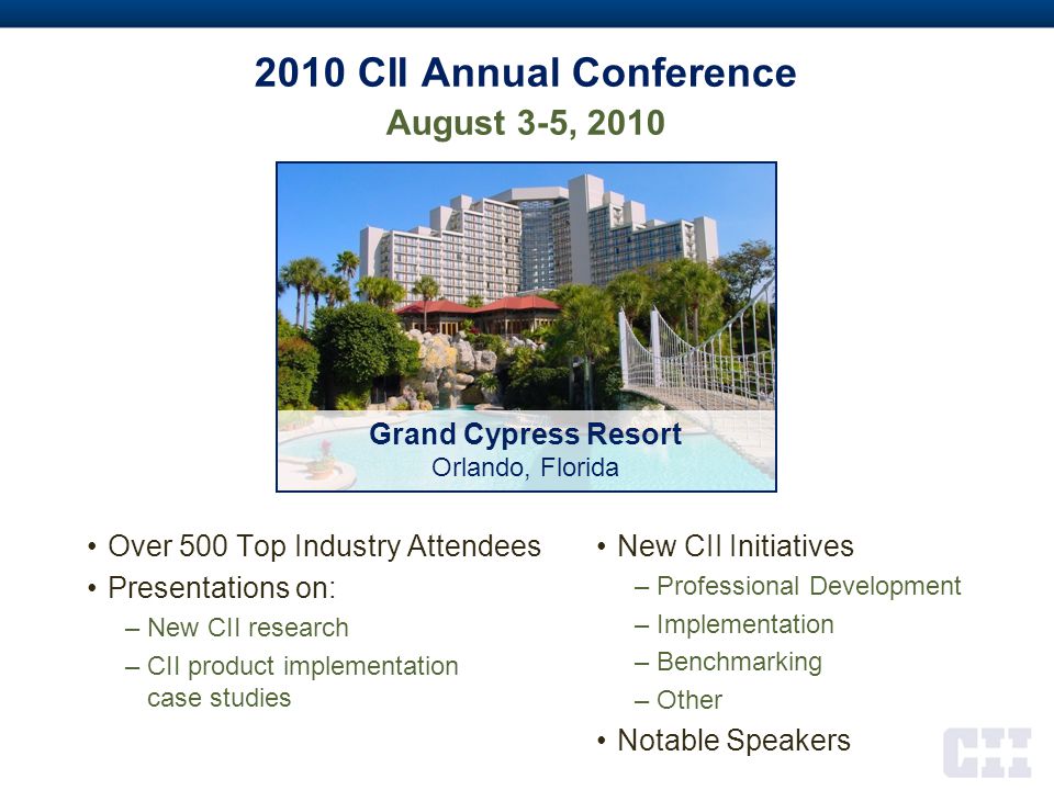 2010 CII Annual Conference August 3-5, 2010 Over 500 Top Industry Attendees Presentations on: –New CII research –CII product implementation case studies New CII Initiatives –Professional Development –Implementation –Benchmarking –Other Notable Speakers Grand Cypress Resort Orlando, Florida