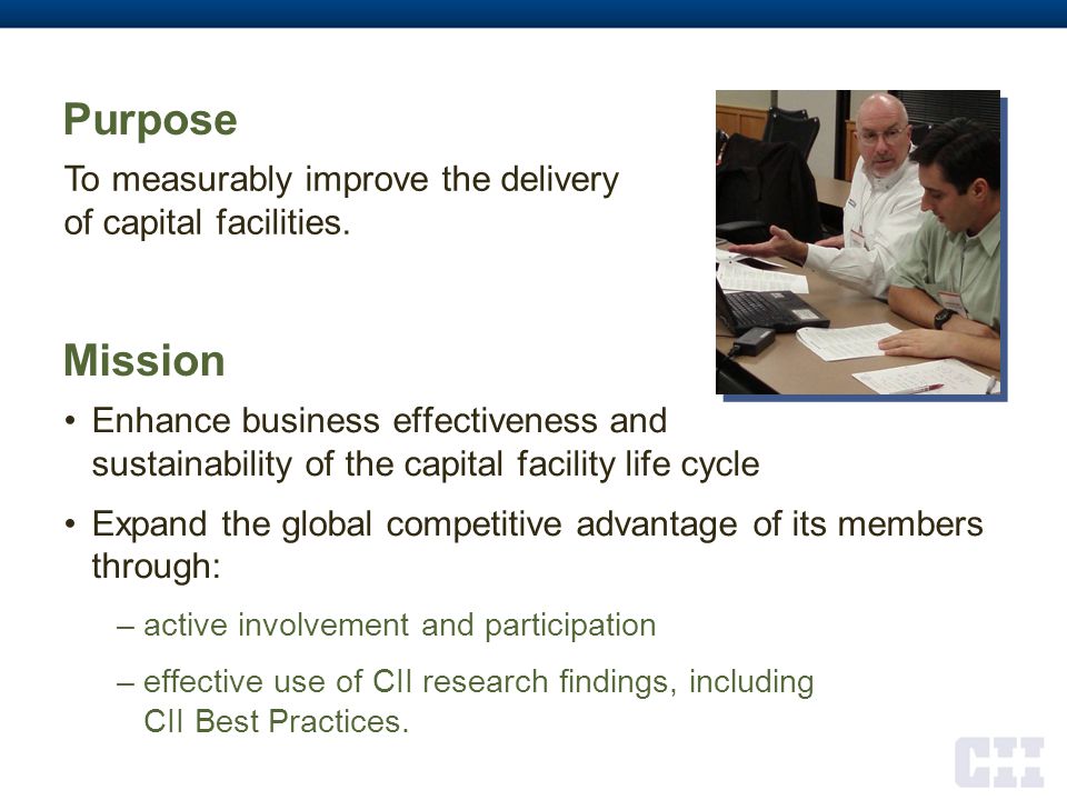 Mission Enhance business effectiveness and sustainability of the capital facility life cycle Expand the global competitive advantage of its members through: –active involvement and participation –effective use of CII research findings, including CII Best Practices.