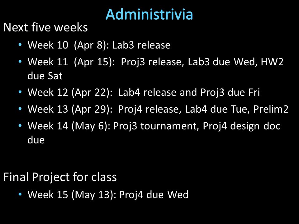 Next five weeks Week 10 (Apr 8): Lab3 release Week 11 (Apr 15): Proj3 release, Lab3 due Wed, HW2 due Sat Week 12 (Apr 22): Lab4 release and Proj3 due Fri Week 13 (Apr 29): Proj4 release, Lab4 due Tue, Prelim2 Week 14 (May 6): Proj3 tournament, Proj4 design doc due Final Project for class Week 15 (May 13): Proj4 due Wed