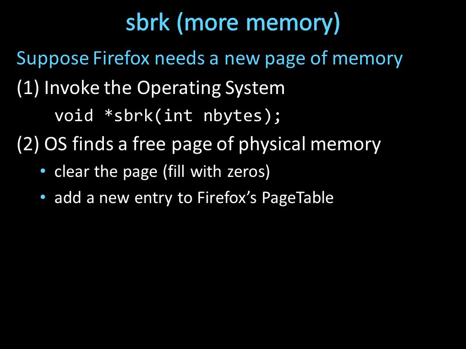 Suppose Firefox needs a new page of memory (1) Invoke the Operating System void *sbrk(int nbytes); (2) OS finds a free page of physical memory clear the page (fill with zeros) add a new entry to Firefox’s PageTable