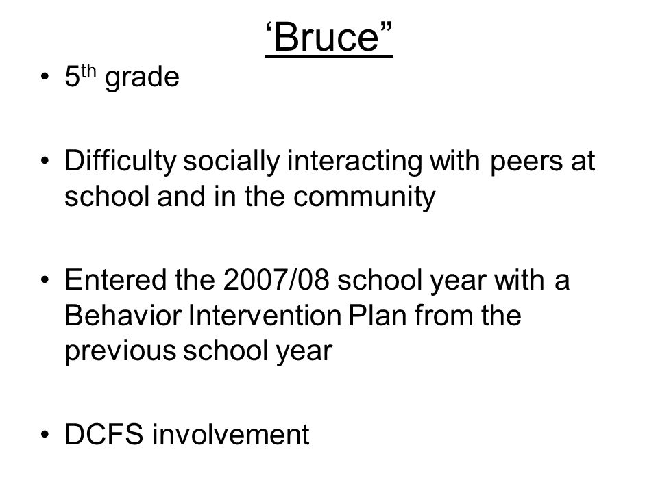 ‘Bruce 5 th grade Difficulty socially interacting with peers at school and in the community Entered the 2007/08 school year with a Behavior Intervention Plan from the previous school year DCFS involvement