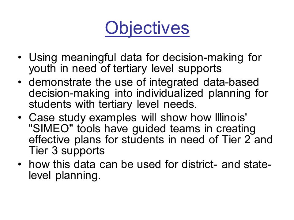 Objectives Using meaningful data for decision-making for youth in need of tertiary level supports demonstrate the use of integrated data-based decision-making into individualized planning for students with tertiary level needs.