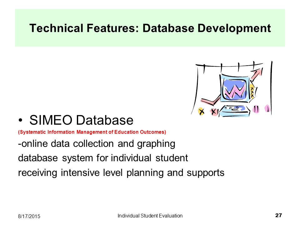 Individual Student Evaluation 27 8/17/2015 SIMEO Database (Systematic Information Management of Education Outcomes) -online data collection and graphing database system for individual student receiving intensive level planning and supports Technical Features: Database Development