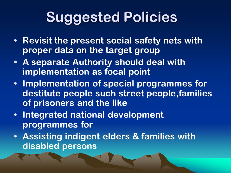 Suggested Policies Revisit the present social safety nets with proper data on the target group A separate Authority should deal with implementation as focal point Implementation of special programmes for destitute people such street people,families of prisoners and the like Integrated national development programmes for Assisting indigent elders & families with disabled persons