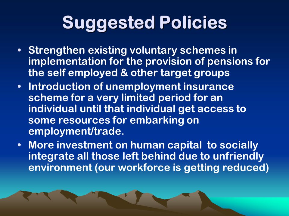 Suggested Policies Strengthen existing voluntary schemes in implementation for the provision of pensions for the self employed & other target groups Introduction of unemployment insurance scheme for a very limited period for an individual until that individual get access to some resources for embarking on employment/trade.