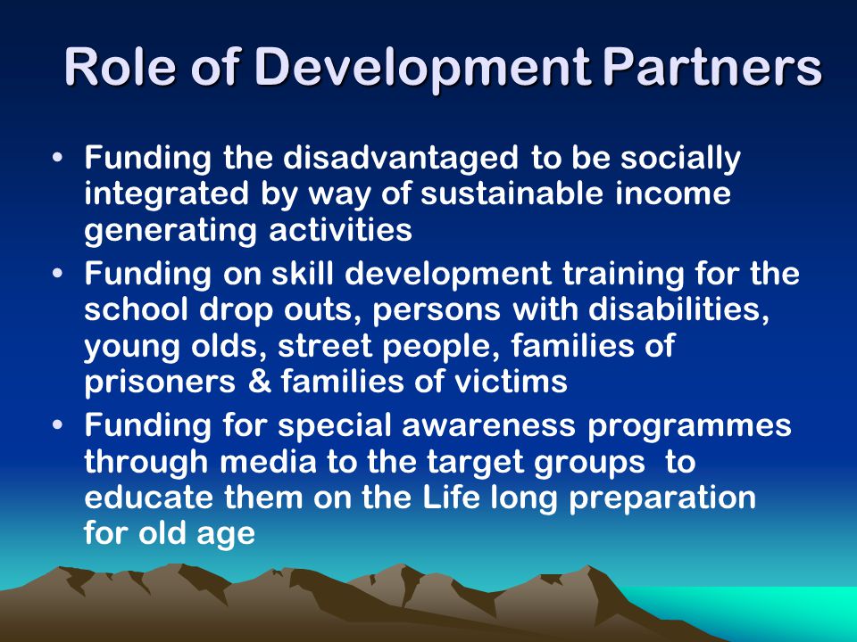 Role of Development Partners Funding the disadvantaged to be socially integrated by way of sustainable income generating activities Funding on skill development training for the school drop outs, persons with disabilities, young olds, street people, families of prisoners & families of victims Funding for special awareness programmes through media to the target groups to educate them on the Life long preparation for old age