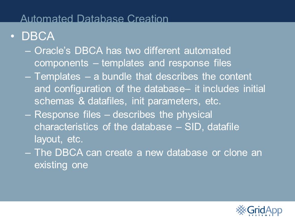 Automated Database Creation P DBCA –Oracle’s DBCA has two different automated components – templates and response files –Templates – a bundle that describes the content and configuration of the database– it includes initial schemas & datafiles, init parameters, etc.