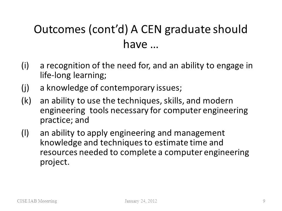 Outcomes (cont’d) A CEN graduate should have … (i)a recognition of the need for, and an ability to engage in life-long learning; (j)a knowledge of contemporary issues; (k)an ability to use the techniques, skills, and modern engineering tools necessary for computer engineering practice; and (l)an ability to apply engineering and management knowledge and techniques to estimate time and resources needed to complete a computer engineering project.