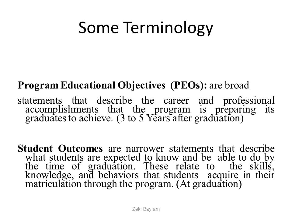 Some Terminology Program Educational Objectives (PEOs): are broad statements that describe the career and professional accomplishments that the program is preparing its graduates to achieve.