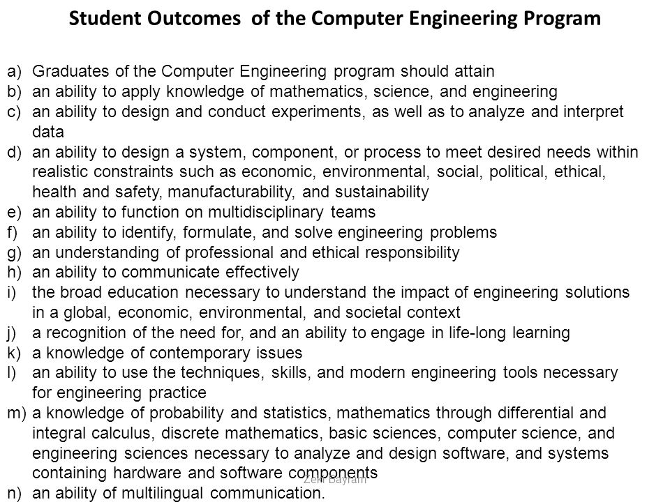 Student Outcomes of the Computer Engineering Program a)Graduates of the Computer Engineering program should attain b)an ability to apply knowledge of mathematics, science, and engineering c)an ability to design and conduct experiments, as well as to analyze and interpret data d)an ability to design a system, component, or process to meet desired needs within realistic constraints such as economic, environmental, social, political, ethical, health and safety, manufacturability, and sustainability e)an ability to function on multidisciplinary teams f)an ability to identify, formulate, and solve engineering problems g)an understanding of professional and ethical responsibility h)an ability to communicate effectively i)the broad education necessary to understand the impact of engineering solutions in a global, economic, environmental, and societal context j)a recognition of the need for, and an ability to engage in life-long learning k)a knowledge of contemporary issues l)an ability to use the techniques, skills, and modern engineering tools necessary for engineering practice m)a knowledge of probability and statistics, mathematics through differential and integral calculus, discrete mathematics, basic sciences, computer science, and engineering sciences necessary to analyze and design software, and systems containing hardware and software components n)an ability of multilingual communication.