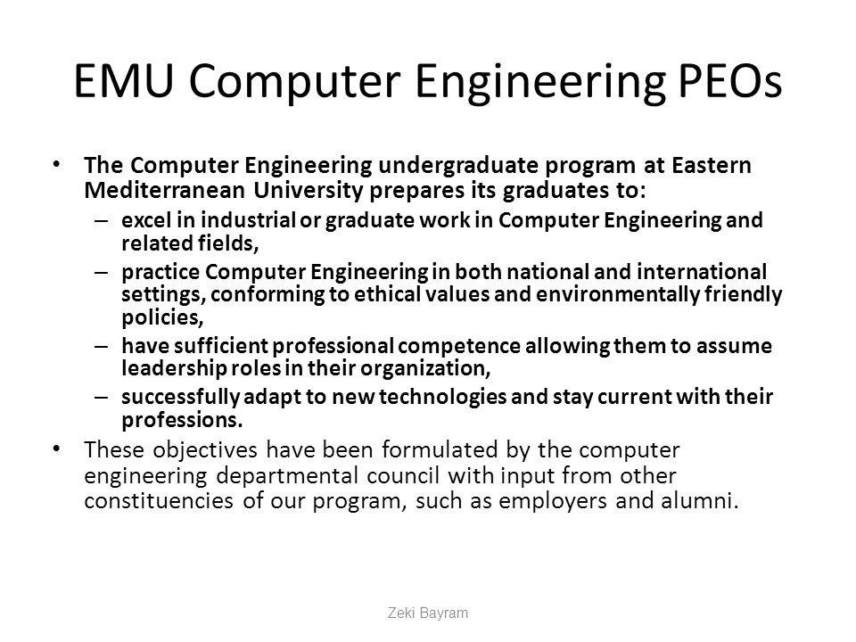 EMU Computer Engineering PEOs The Computer Engineering undergraduate program at Eastern Mediterranean University prepares its graduates to: – excel in industrial or graduate work in Computer Engineering and related fields, – practice Computer Engineering in both national and international settings, conforming to ethical values and environmentally friendly policies, – have sufficient professional competence allowing them to assume leadership roles in their organization, – successfully adapt to new technologies and stay current with their professions.