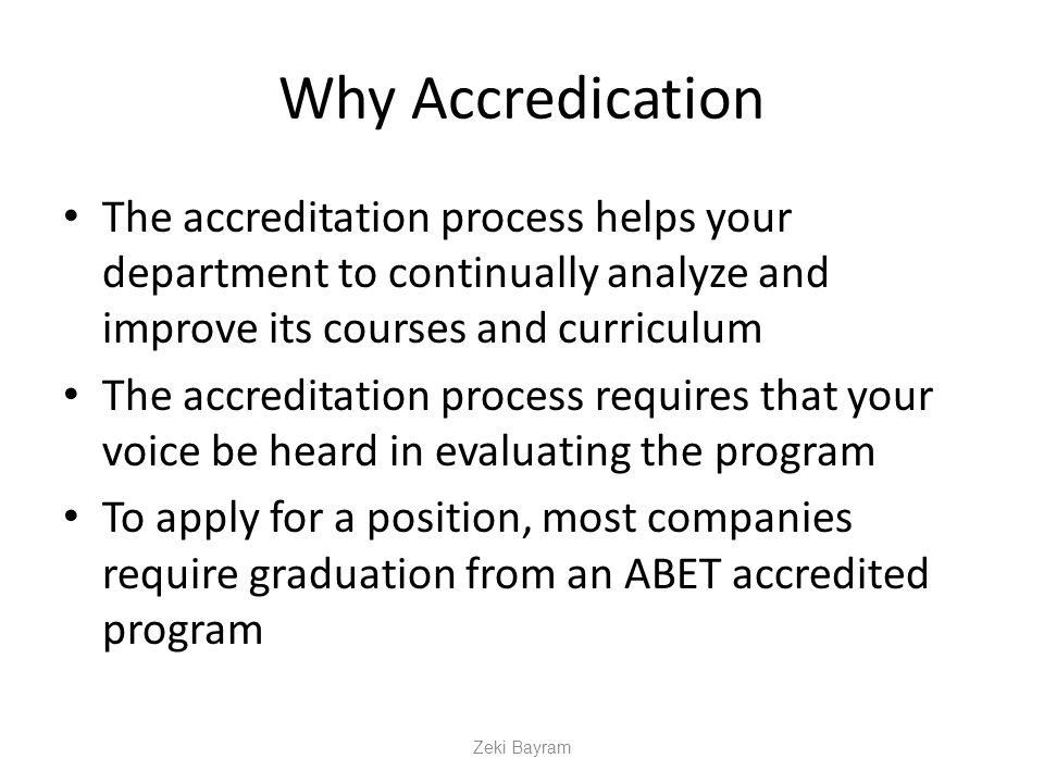 Why Accredication The accreditation process helps your department to continually analyze and improve its courses and curriculum The accreditation process requires that your voice be heard in evaluating the program To apply for a position, most companies require graduation from an ABET accredited program Zeki Bayram