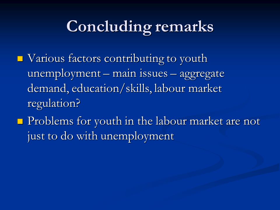 Concluding remarks Various factors contributing to youth unemployment – main issues – aggregate demand, education/skills, labour market regulation.