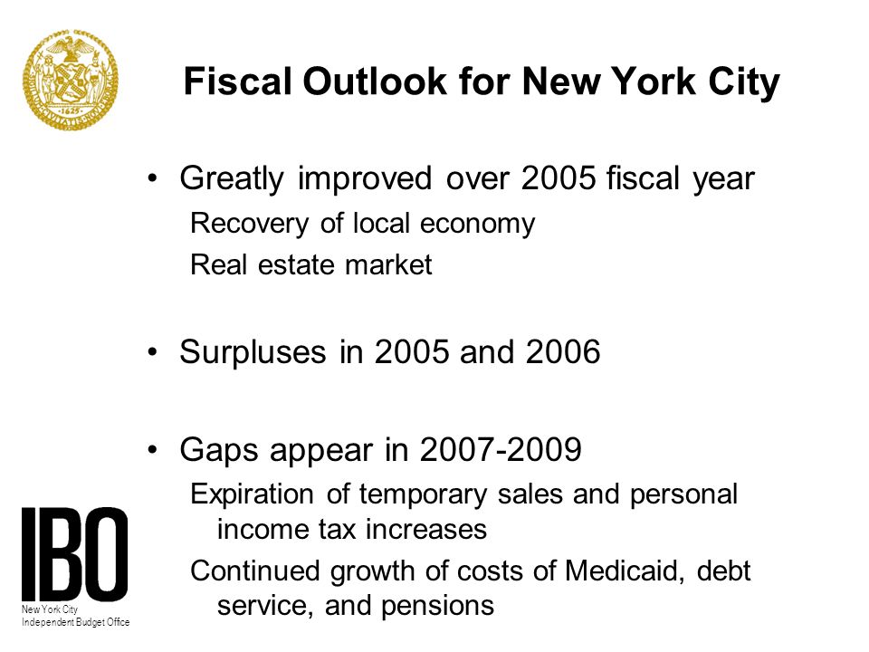 New York City Independent Budget Office Fiscal Outlook for New York City Greatly improved over 2005 fiscal year Recovery of local economy Real estate market Surpluses in 2005 and 2006 Gaps appear in Expiration of temporary sales and personal income tax increases Continued growth of costs of Medicaid, debt service, and pensions