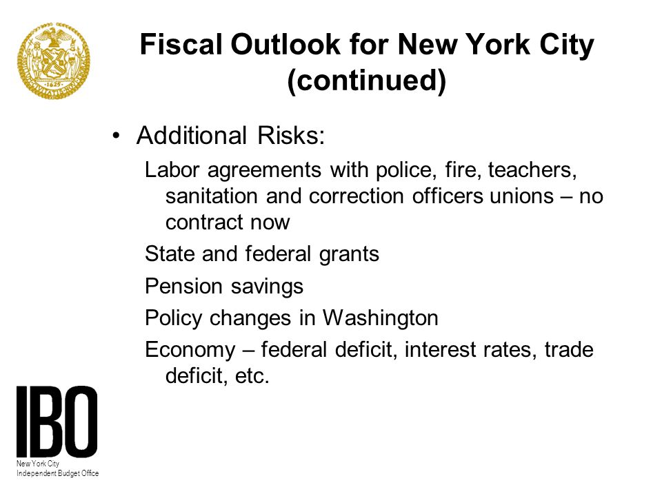 New York City Independent Budget Office Fiscal Outlook for New York City (continued) Additional Risks: Labor agreements with police, fire, teachers, sanitation and correction officers unions – no contract now State and federal grants Pension savings Policy changes in Washington Economy – federal deficit, interest rates, trade deficit, etc.