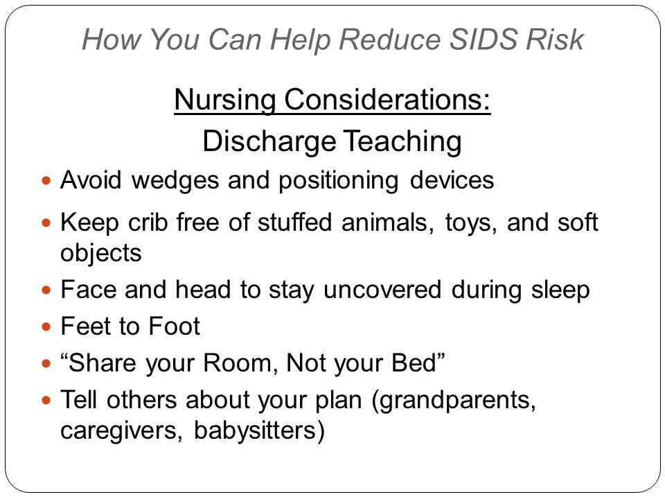 How You Can Help Reduce SIDS Risk Nursing Considerations: Discharge Teaching Avoid wedges and positioning devices Keep crib free of stuffed animals, toys, and soft objects Face and head to stay uncovered during sleep Feet to Foot Share your Room, Not your Bed Tell others about your plan (grandparents, caregivers, babysitters)
