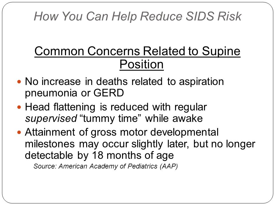 How You Can Help Reduce SIDS Risk Common Concerns Related to Supine Position No increase in deaths related to aspiration pneumonia or GERD Head flattening is reduced with regular supervised tummy time while awake Attainment of gross motor developmental milestones may occur slightly later, but no longer detectable by 18 months of age Source: American Academy of Pediatrics (AAP)