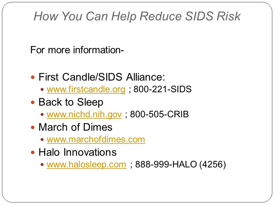 How You Can Help Reduce SIDS Risk For more information- First Candle/SIDS Alliance:   ; SIDS   Back to Sleep   ; CRIB   March of Dimes   Halo Innovations   ; HALO (4256)