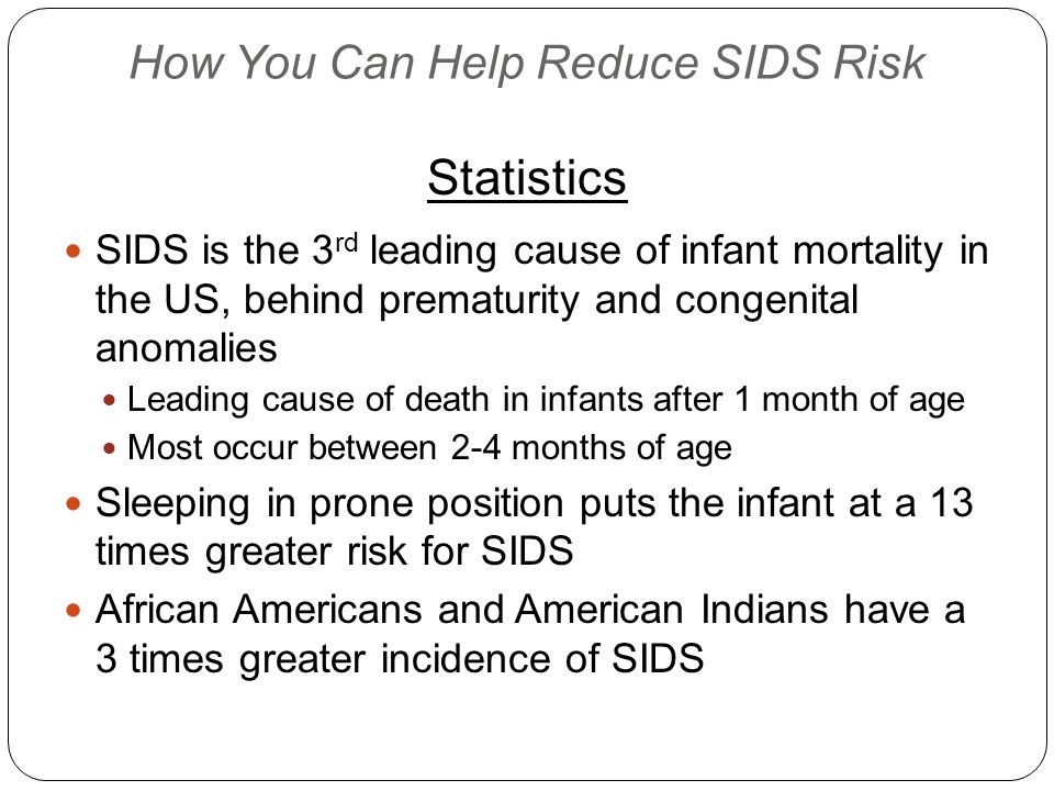 How You Can Help Reduce SIDS Risk Statistics SIDS is the 3 rd leading cause of infant mortality in the US, behind prematurity and congenital anomalies Leading cause of death in infants after 1 month of age Most occur between 2-4 months of age Sleeping in prone position puts the infant at a 13 times greater risk for SIDS African Americans and American Indians have a 3 times greater incidence of SIDS