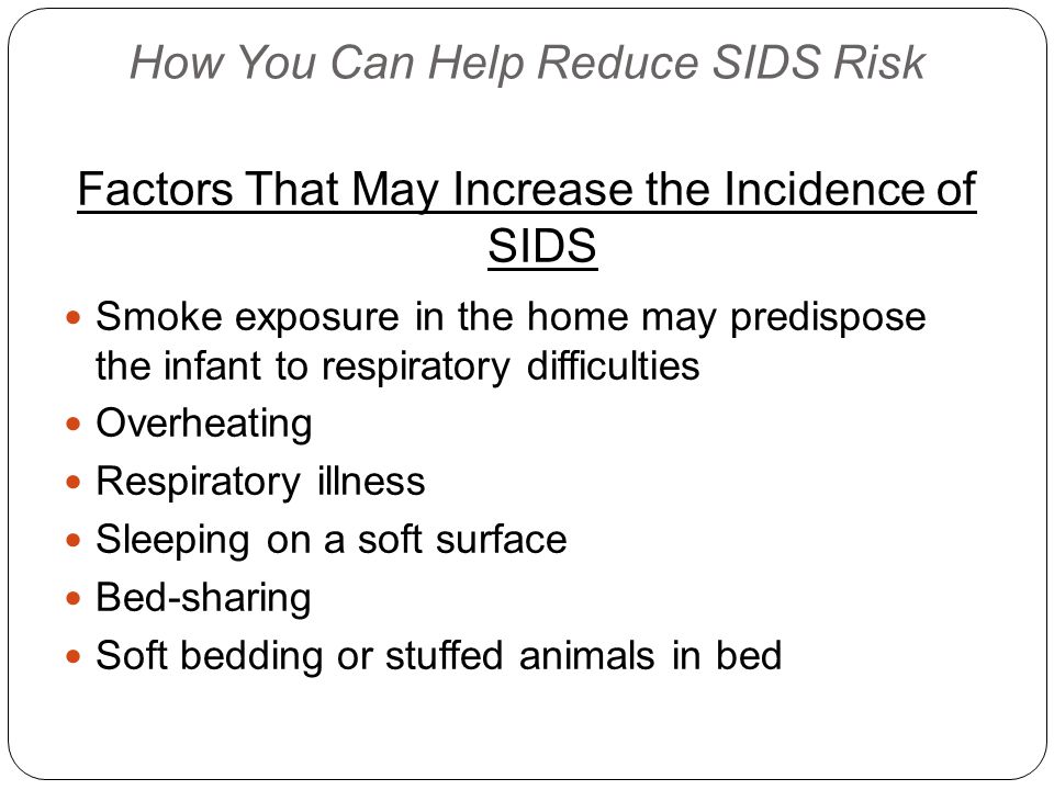 How You Can Help Reduce SIDS Risk Factors That May Increase the Incidence of SIDS Smoke exposure in the home may predispose the infant to respiratory difficulties Overheating Respiratory illness Sleeping on a soft surface Bed-sharing Soft bedding or stuffed animals in bed
