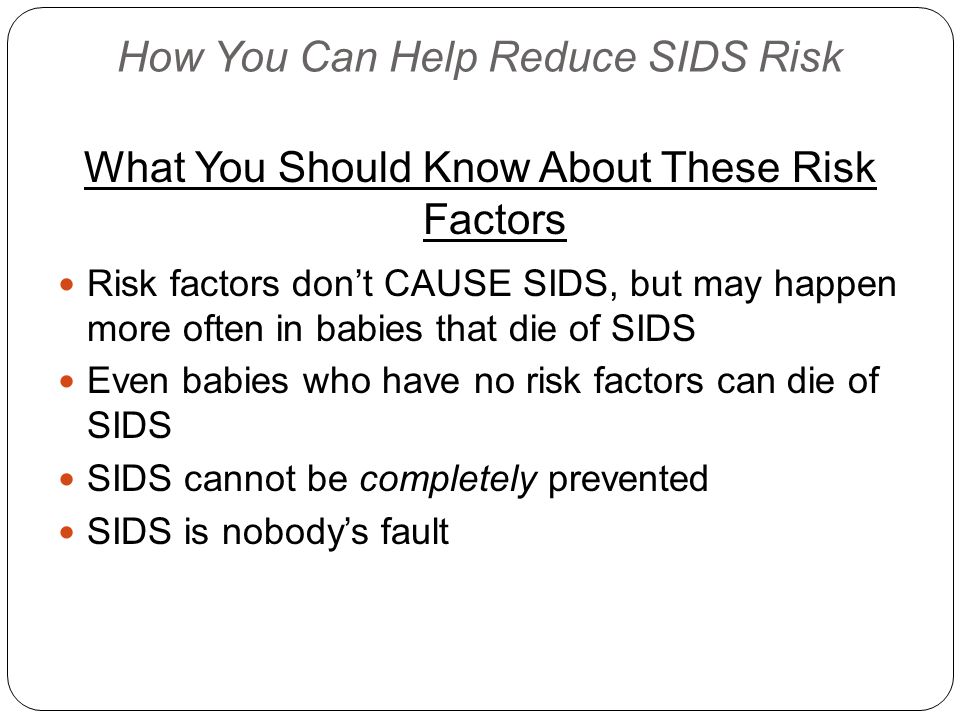 How You Can Help Reduce SIDS Risk What You Should Know About These Risk Factors Risk factors don’t CAUSE SIDS, but may happen more often in babies that die of SIDS Even babies who have no risk factors can die of SIDS SIDS cannot be completely prevented SIDS is nobody’s fault