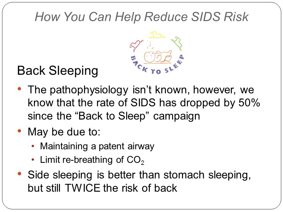 How You Can Help Reduce SIDS Risk Back Sleeping The pathophysiology isn’t known, however, we know that the rate of SIDS has dropped by 50% since the Back to Sleep campaign May be due to: Maintaining a patent airway Limit re-breathing of CO 2 Side sleeping is better than stomach sleeping, but still TWICE the risk of back