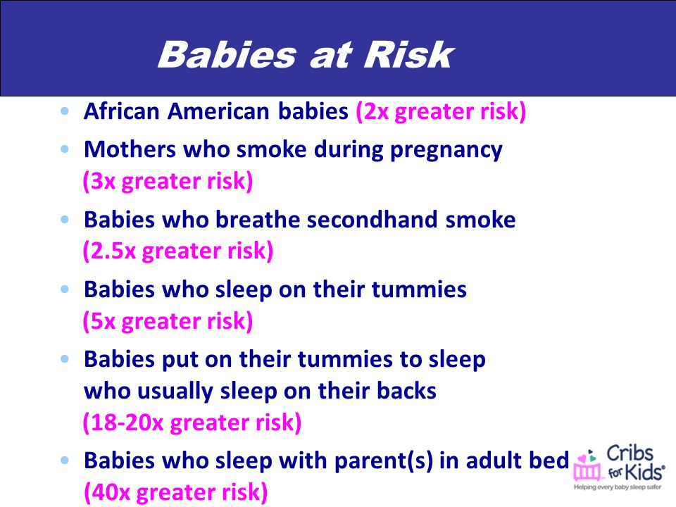 Babies at Risk African American babies (2x greater risk) Mothers who smoke during pregnancy (3x greater risk) Babies who breathe secondhand smoke (2.5x greater risk) Babies who sleep on their tummies (5x greater risk) Babies put on their tummies to sleep who usually sleep on their backs (18-20x greater risk) Babies who sleep with parent(s) in adult bed (40x greater risk)