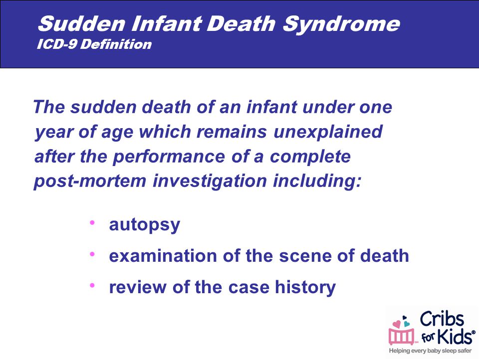 autopsy examination of the scene of death review of the case history The sudden death of an infant under one year of age which remains unexplained after the performance of a complete post-mortem investigation including: Sudden Infant Death Syndrome ICD-9 Definition