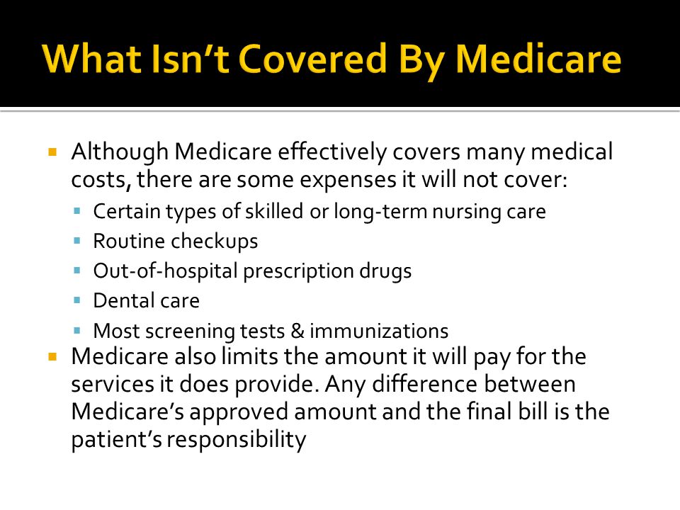  Although Medicare effectively covers many medical costs, there are some expenses it will not cover:  Certain types of skilled or long-term nursing care  Routine checkups  Out-of-hospital prescription drugs  Dental care  Most screening tests & immunizations  Medicare also limits the amount it will pay for the services it does provide.