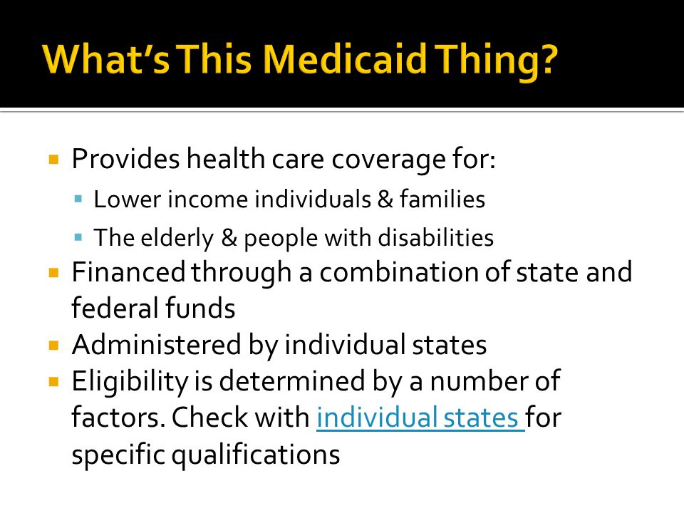  Provides health care coverage for:  Lower income individuals & families  The elderly & people with disabilities  Financed through a combination of state and federal funds  Administered by individual states  Eligibility is determined by a number of factors.