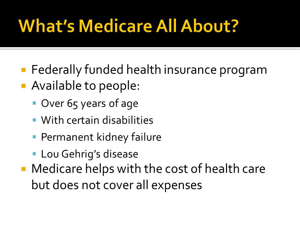  Federally funded health insurance program  Available to people:  Over 65 years of age  With certain disabilities  Permanent kidney failure  Lou Gehrig’s disease  Medicare helps with the cost of health care but does not cover all expenses