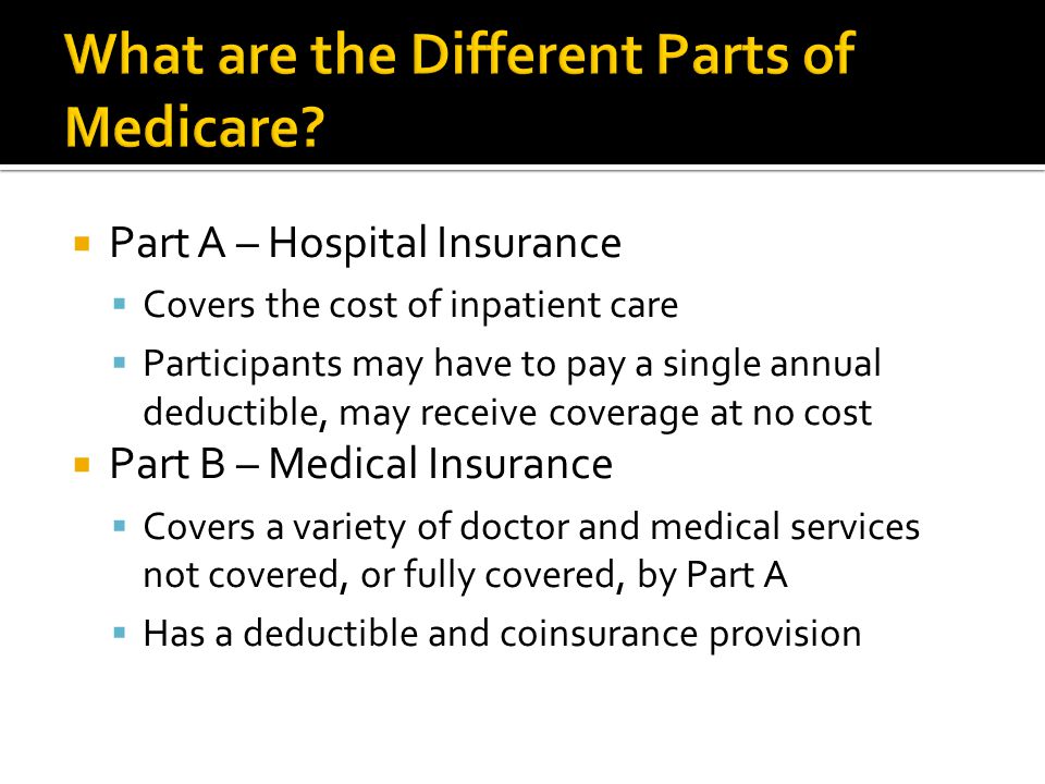  Part A – Hospital Insurance  Covers the cost of inpatient care  Participants may have to pay a single annual deductible, may receive coverage at no cost  Part B – Medical Insurance  Covers a variety of doctor and medical services not covered, or fully covered, by Part A  Has a deductible and coinsurance provision