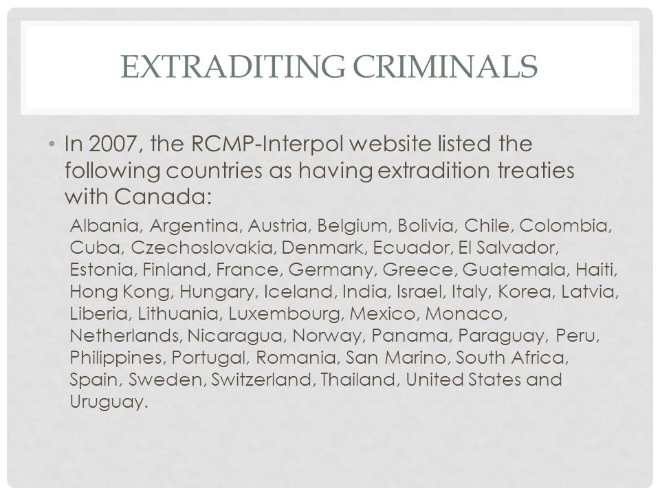 EXTRADITING CRIMINALS In 2007, the RCMP-Interpol website listed the following countries as having extradition treaties with Canada: Albania, Argentina, Austria, Belgium, Bolivia, Chile, Colombia, Cuba, Czechoslovakia, Denmark, Ecuador, El Salvador, Estonia, Finland, France, Germany, Greece, Guatemala, Haiti, Hong Kong, Hungary, Iceland, India, Israel, Italy, Korea, Latvia, Liberia, Lithuania, Luxembourg, Mexico, Monaco, Netherlands, Nicaragua, Norway, Panama, Paraguay, Peru, Philippines, Portugal, Romania, San Marino, South Africa, Spain, Sweden, Switzerland, Thailand, United States and Uruguay.